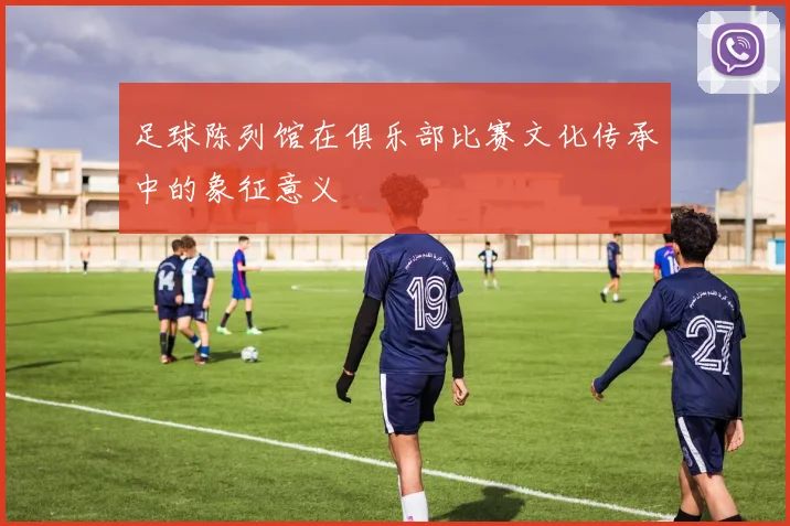 足球陈列馆在俱乐部比赛文化传承中的象征意义