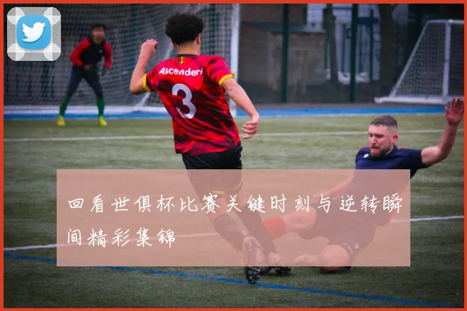 回看世俱杯比赛关键时刻与逆转瞬间精彩集锦