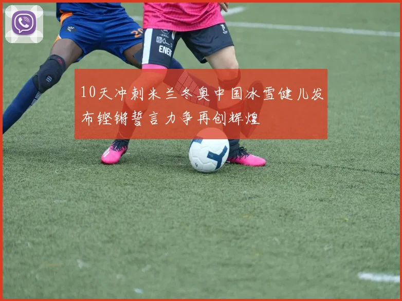 10天冲刺米兰冬奥中国冰雪健儿发布铿锵誓言力争再创辉煌