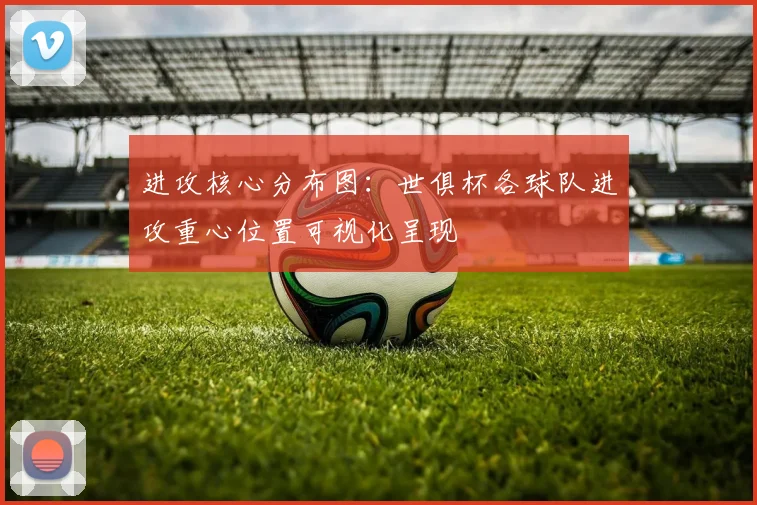 进攻核心分布图:世俱杯各球队进攻重心位置可视化呈现
