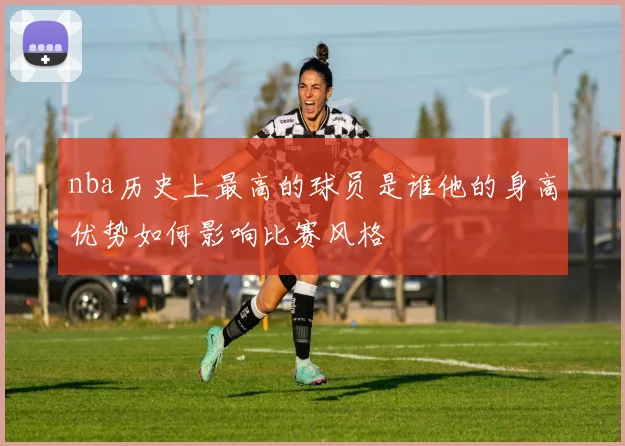 nba历史上最高的球员是谁他的身高优势如何影响比赛风格