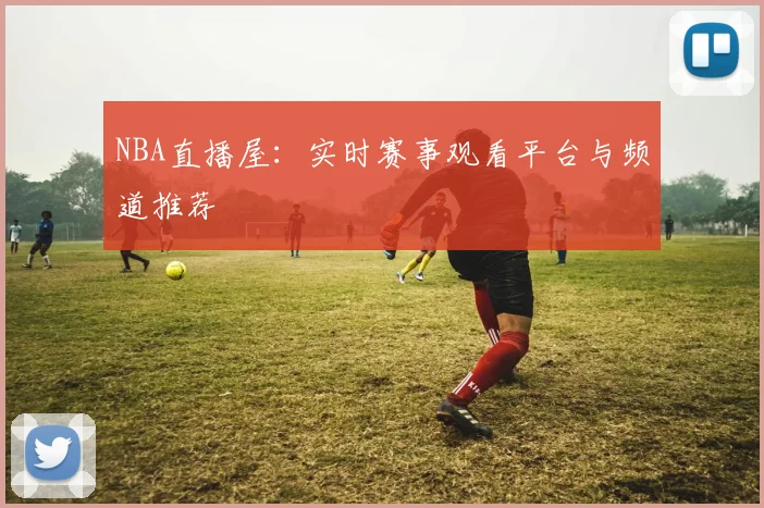 NBA直播屋：实时赛事观看平台与频道推荐