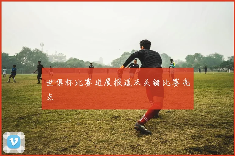 世俱杯比赛进展报道及关键比赛亮点