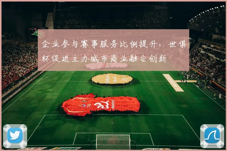 企业参与赛事服务比例提升，世俱杯促进主办城市商业融合创新