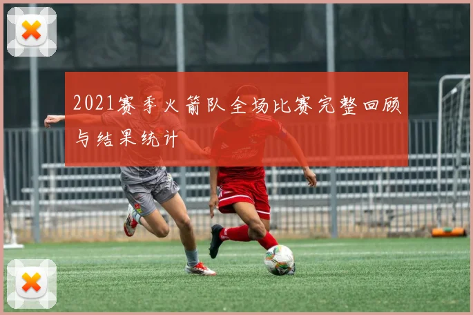 2021赛季火箭队全场比赛完整回顾与结果统计