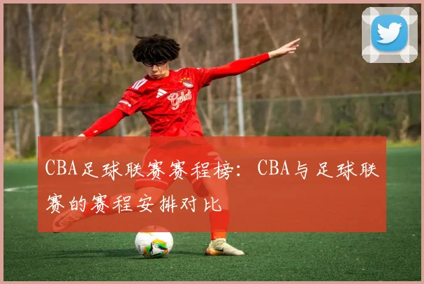 CBA足球联赛赛程榜：CBA与足球联赛的赛程安排对比